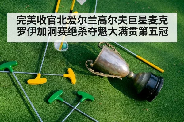 完美收官北爱尔兰高尔夫巨星麦克罗伊加洞赛绝杀夺魁大满贯第五冠