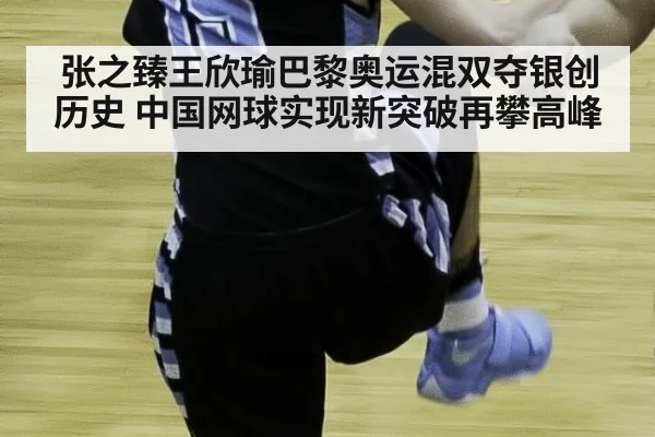 张之臻王欣瑜巴黎奥运混双夺银创历史 中国网球实现新突破再攀高峰